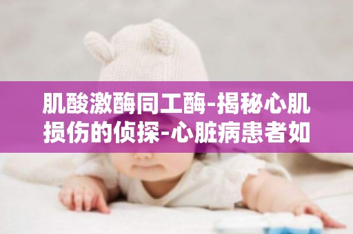 肌酸激酶同工酶-揭秘心肌损伤的侦探-心脏病患者如何准确评估病情