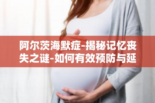 阿尔茨海默症-揭秘记忆丧失之谜-如何有效预防与延缓病情进展