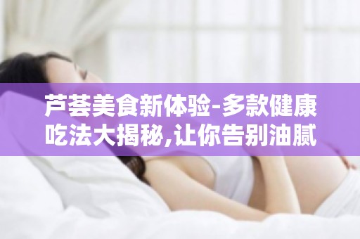 芦荟美食新体验-多款健康吃法大揭秘,让你告别油腻,拥抱健康生活