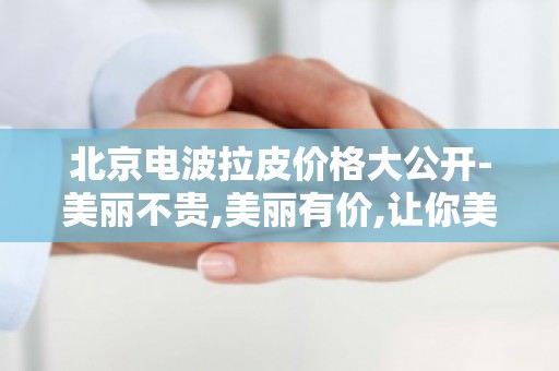 北京电波拉皮价格大公开-美丽不贵,美丽有价,让你美丽无忧！