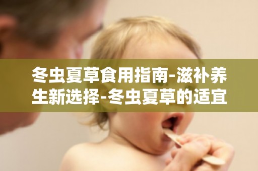 冬虫夏草食用指南-滋补养生新选择-冬虫夏草的适宜人群及食用量
