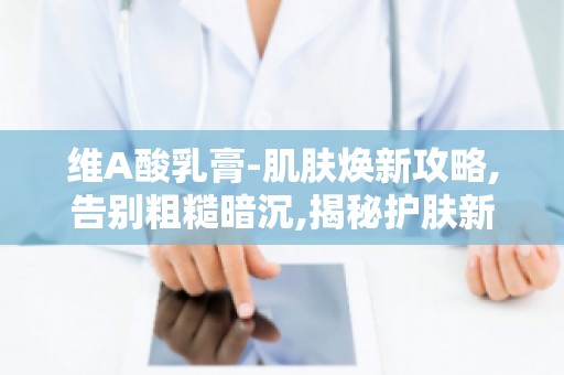 维A酸乳膏-肌肤焕新攻略,告别粗糙暗沉,揭秘护肤新秘籍！