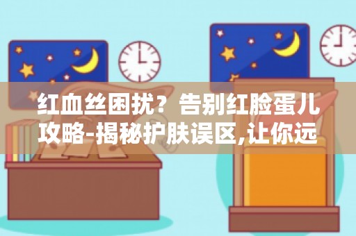 红血丝困扰？告别红脸蛋儿攻略-揭秘护肤误区,让你远离红脸困扰