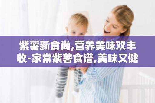 紫薯新食尚,营养美味双丰收-家常紫薯食谱,美味又健康