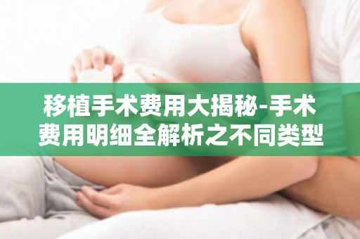 移植手术费用大揭秘-手术费用明细全解析之不同类型移植手术费用对比