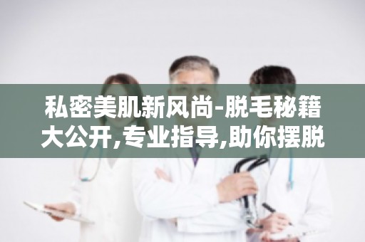私密美肌新风尚-脱毛秘籍大公开,专业指导,助你摆脱毛发困扰！