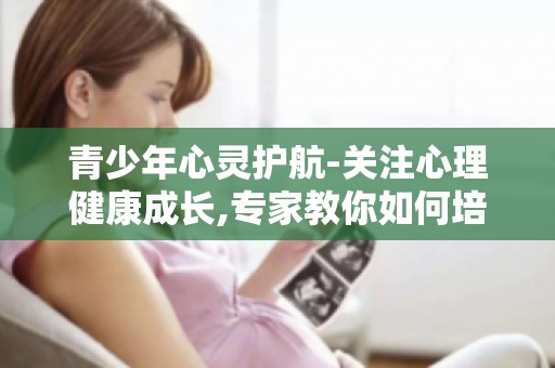 青少年心灵护航-关注心理健康成长,专家教你如何培养孩子健全心理