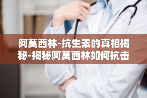 阿莫西林-抗生素的真相揭秘-揭秘阿莫西林如何抗击细菌感染