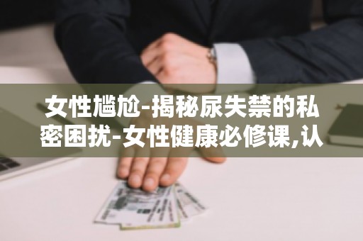 女性尴尬-揭秘尿失禁的私密困扰-女性健康必修课,认识尿失禁,远离尴尬！