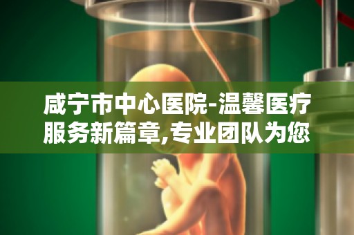 咸宁市中心医院-温馨医疗服务新篇章,专业团队为您健康护航