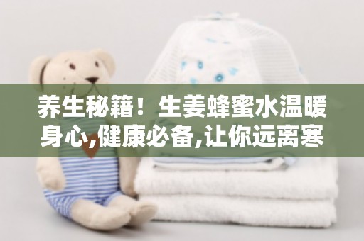 养生秘籍！生姜蜂蜜水温暖身心,健康必备,让你远离寒邪困扰！