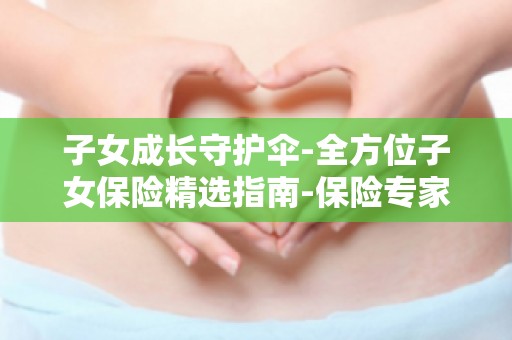 子女成长守护伞-全方位子女保险精选指南-保险专家教你挑选优质子女保险