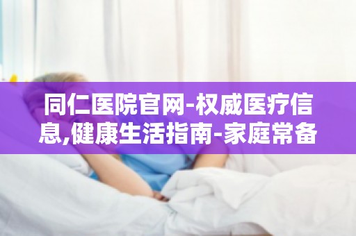 同仁医院官网-权威医疗信息,健康生活指南-家庭常备药品及使用方法指南