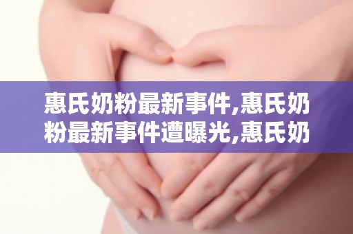 惠氏奶粉最新事件,惠氏奶粉最新事件遭曝光,惠氏奶粉最新事件遭曝光是不是真...
