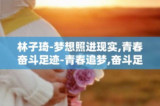 林子琦-梦想照进现实,青春奋斗足迹-青春追梦,奋斗足迹如何铸就辉煌