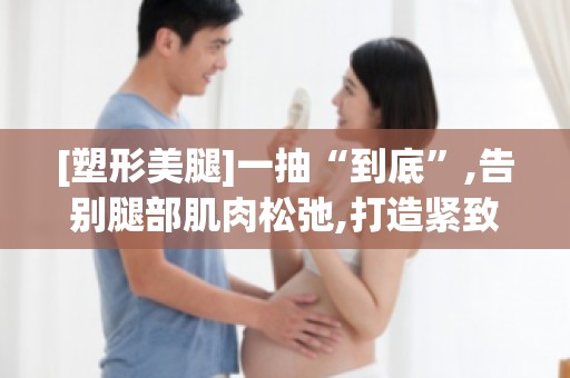 [塑形**]一抽“到底”,告别腿部肌肉松弛,打造紧致**！