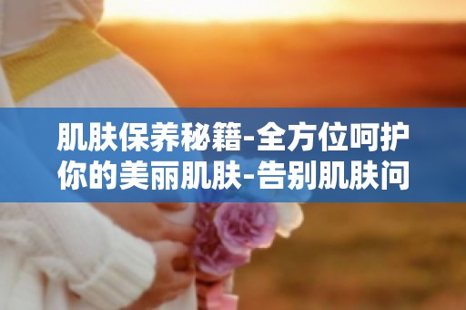 肌肤保养秘籍-全方位呵护你的美丽肌肤-告别肌肤问题,焕发青春光彩