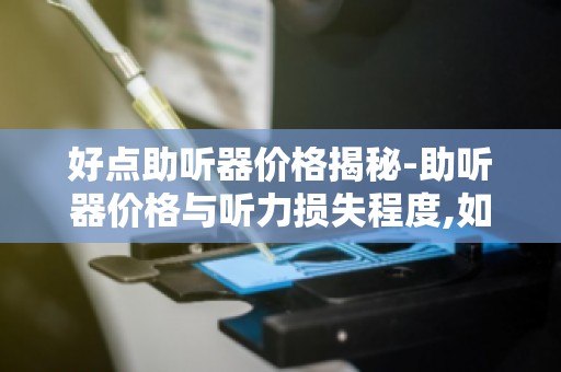 好点助听器价格揭秘-助听器价格与听力损失程度,如何合理选择？