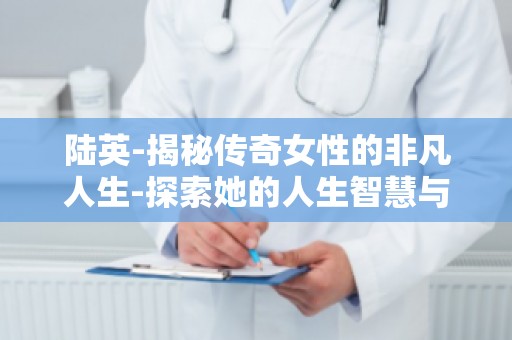 陆英-揭秘传奇女性的非凡人生-探索她的人生智慧与成功秘诀