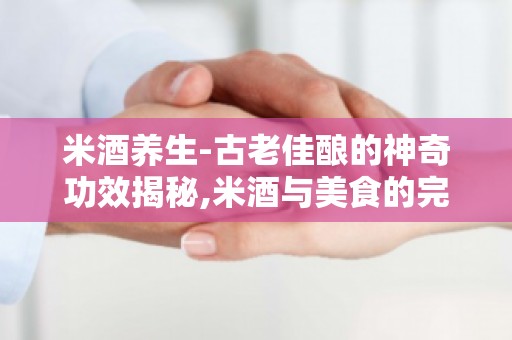 米酒养生-古老佳酿的神奇功效揭秘,米酒与美食的完美搭配技巧
