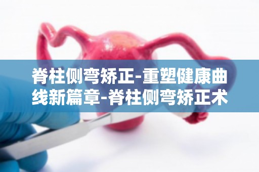 脊柱侧弯矫正-重塑健康曲线新篇章-脊柱侧弯矫正术后注意事项及康复训练
