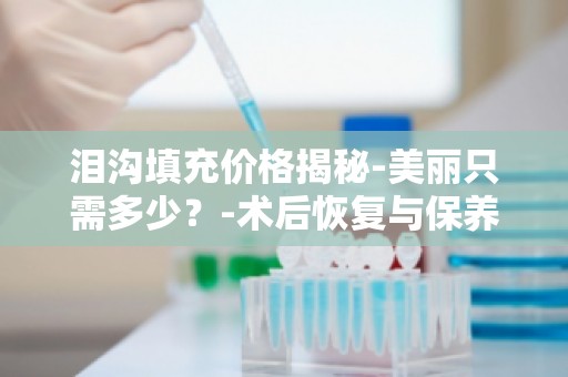泪沟填充价格揭秘-美丽只需多少？-术后恢复与保养,美丽持久不衰