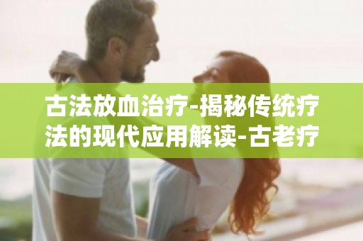 古法放血治疗-揭秘传统疗法的现代应用解读-古老疗法在现代医学中的价值与意义
