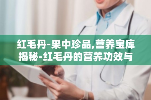 红毛丹-果中珍品,营养宝库揭秘-红毛丹的营养功效与食用方法