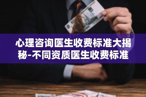心理咨询医生收费标准大揭秘-不同资质医生收费标准差异分析